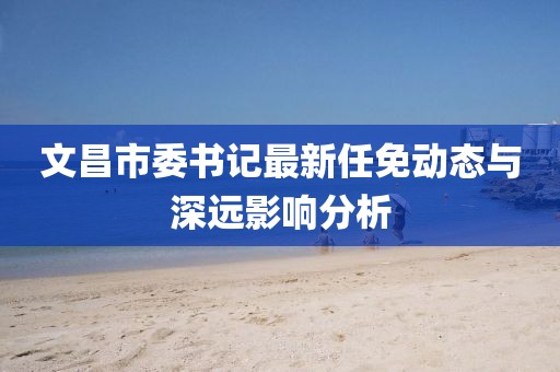 文昌市委書記最新任免動(dòng)態(tài)與深遠(yuǎn)影響分析