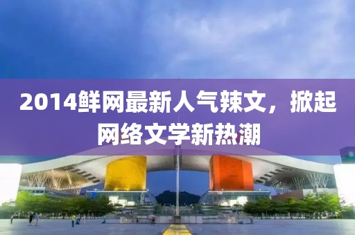 2014鮮網(wǎng)最新人氣辣文，掀起網(wǎng)絡(luò)文學(xué)新熱潮