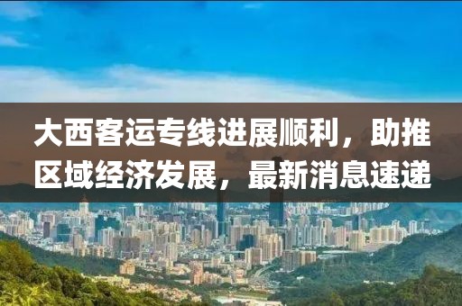 大西客運(yùn)專線進(jìn)展順利，助推區(qū)域經(jīng)濟(jì)發(fā)展，最新消息速遞