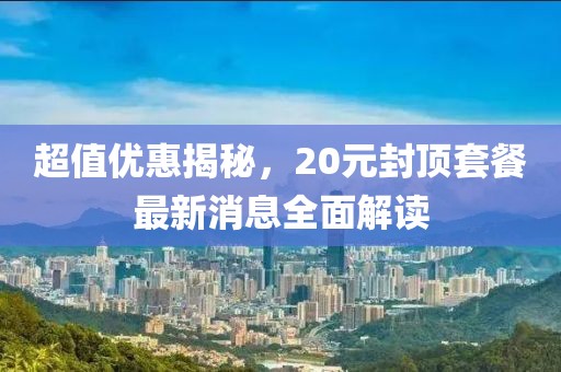 超值優(yōu)惠揭秘，20元封頂套餐最新消息全面解讀