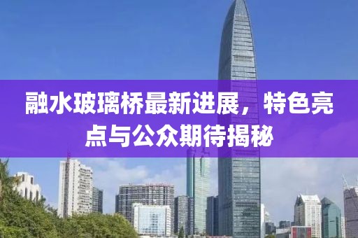 融水玻璃橋最新進(jìn)展，特色亮點與公眾期待揭秘