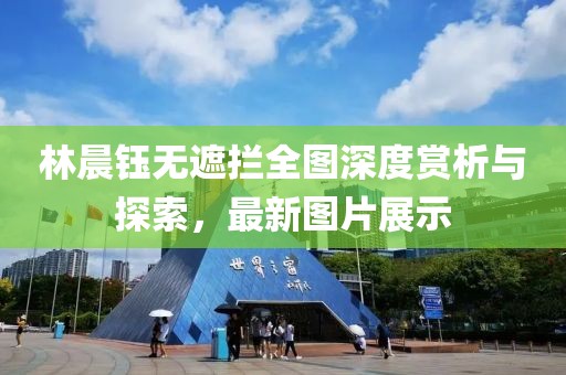 林晨鈺無遮攔全圖深度賞析與探索，最新圖片展示