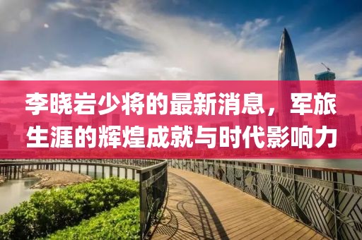 李曉巖少將的最新消息，軍旅生涯的輝煌成就與時代影響力