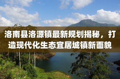 洛南縣洛源鎮(zhèn)最新規(guī)劃揭秘，打造現代化生態(tài)宜居城鎮(zhèn)新面貌
