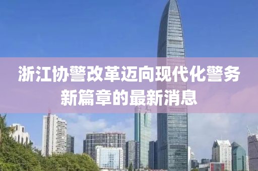 浙江協(xié)警改革邁向現(xiàn)代化警務(wù)新篇章的最新消息