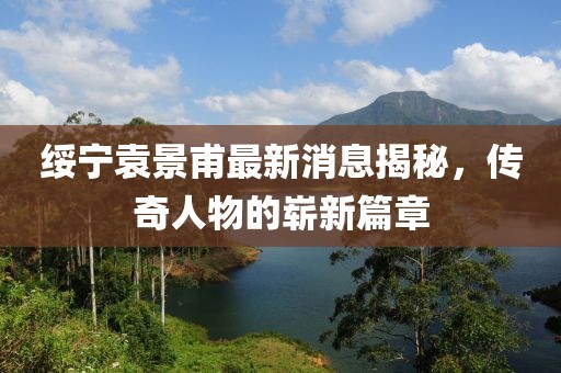 綏寧袁景甫最新消息揭秘，傳奇人物的嶄新篇章