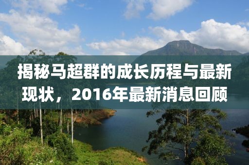 揭秘馬超群的成長歷程與最新現(xiàn)狀，2016年最新消息回顧