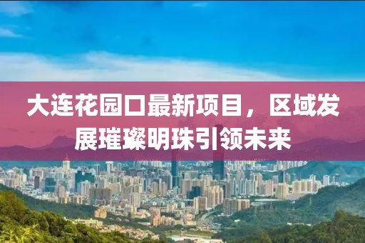 大連花園口最新項目，區(qū)域發(fā)展璀璨明珠引領未來