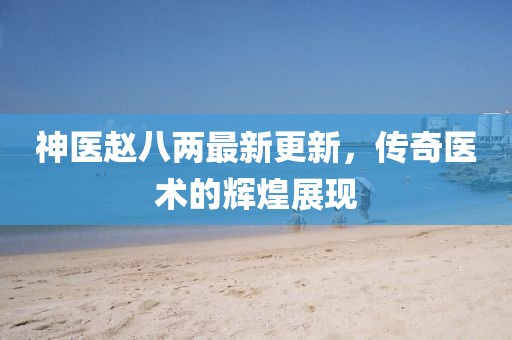 神醫(yī)趙八兩最新更新，傳奇醫(yī)術(shù)的輝煌展現(xiàn)