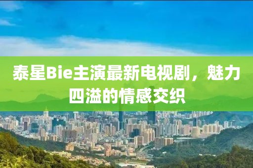 泰星Bie主演最新電視劇，魅力四溢的情感交織