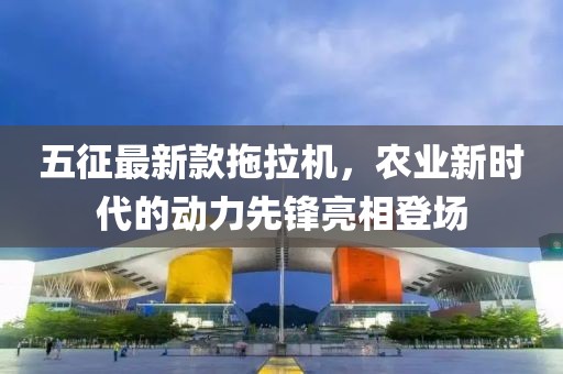 五征最新款拖拉機(jī)，農(nóng)業(yè)新時代的動力先鋒亮相登場