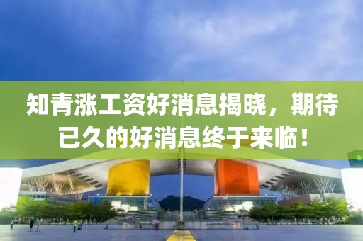 知青漲工資好消息揭曉，期待已久的好消息終于來臨！