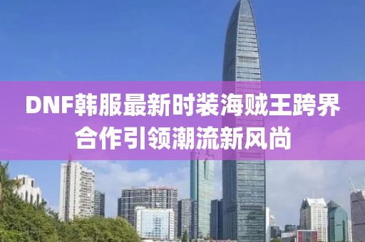 DNF韓服最新時裝海賊王跨界合作引領(lǐng)潮流新風尚