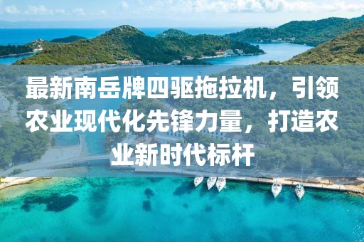 最新南岳牌四驅(qū)拖拉機(jī)，引領(lǐng)農(nóng)業(yè)現(xiàn)代化先鋒力量，打造農(nóng)業(yè)新時(shí)代標(biāo)桿