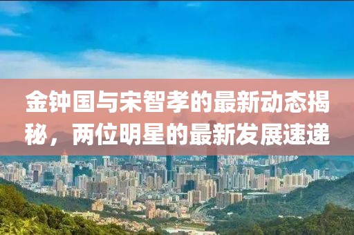 金鐘國(guó)與宋智孝的最新動(dòng)態(tài)揭秘，兩位明星的最新發(fā)展速遞
