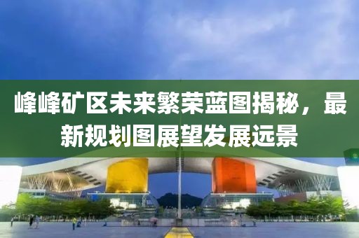 峰峰礦區(qū)未來繁榮藍(lán)圖揭秘，最新規(guī)劃圖展望發(fā)展遠(yuǎn)景