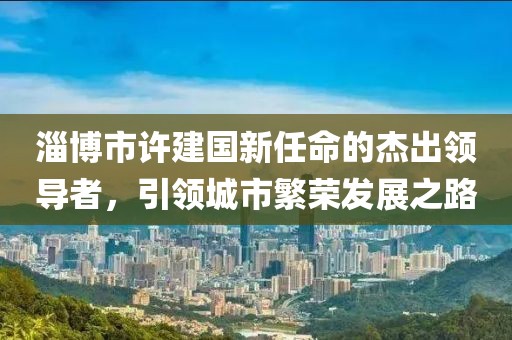 淄博市許建國新任命的杰出領(lǐng)導(dǎo)者，引領(lǐng)城市繁榮發(fā)展之路