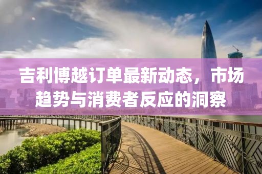 吉利博越訂單最新動態(tài)，市場趨勢與消費者反應的洞察