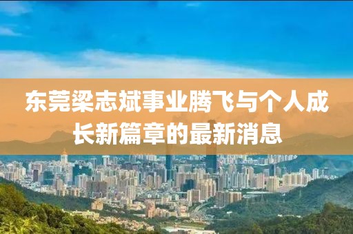 東莞梁志斌事業(yè)騰飛與個(gè)人成長新篇章的最新消息