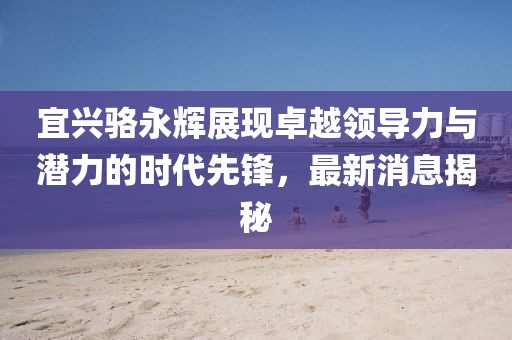 宜興駱永輝展現(xiàn)卓越領(lǐng)導(dǎo)力與潛力的時(shí)代先鋒，最新消息揭秘