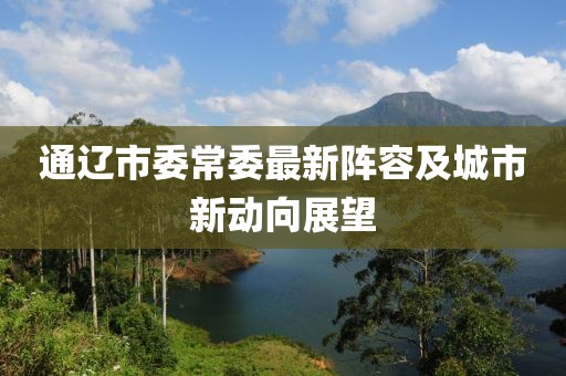 通遼市委常委最新陣容及城市新動向展望
