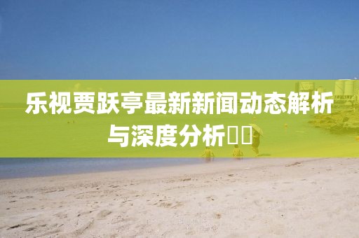 樂視賈躍亭最新新聞動態(tài)解析與深度分析??
