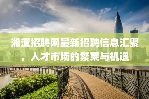 湘潭招聘網最新招聘信息匯聚，人才市場的繁榮與機遇
