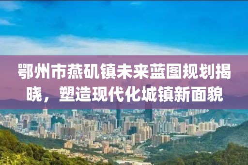鄂州市燕磯鎮(zhèn)未來藍(lán)圖規(guī)劃揭曉，塑造現(xiàn)代化城鎮(zhèn)新面貌