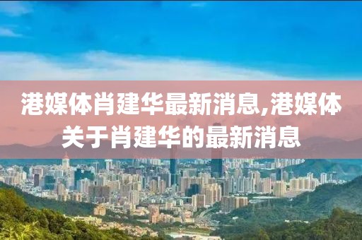 港媒體肖建華最新消息,港媒體關于肖建華的最新消息