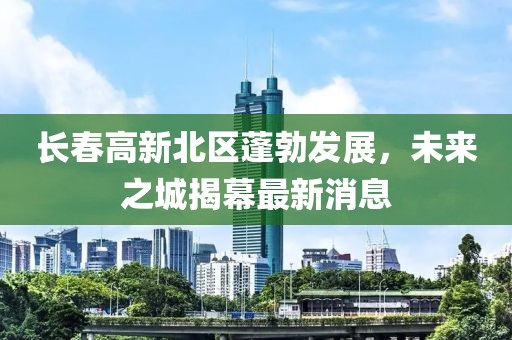 長春高新北區(qū)蓬勃發(fā)展，未來之城揭幕最新消息