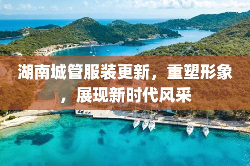 湖南城管服裝更新，重塑形象，展現(xiàn)新時代風(fēng)采