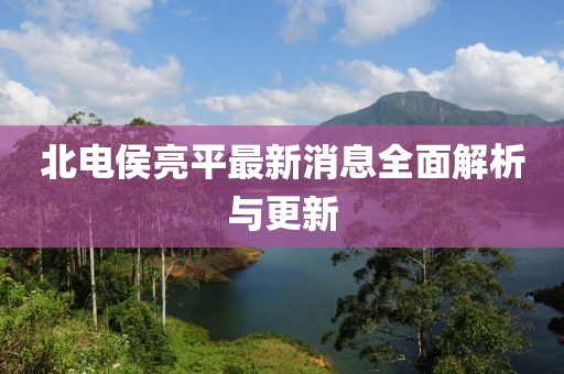 北電侯亮平最新消息全面解析與更新