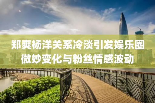 鄭爽楊洋關系冷淡引發(fā)娛樂圈微妙變化與粉絲情感波動