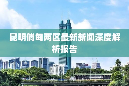 昆明倘甸兩區(qū)最新新聞深度解析報(bào)告