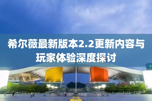 希爾薇最新版本2.2更新內(nèi)容與玩家體驗深度探討