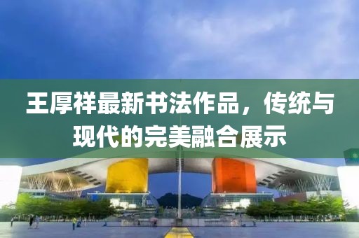 王厚祥最新書法作品，傳統(tǒng)與現(xiàn)代的完美融合展示