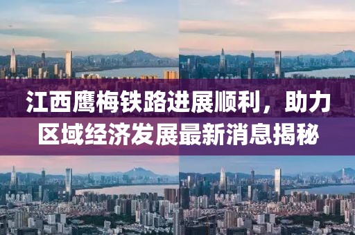 江西鷹梅鐵路進展順利，助力區(qū)域經濟發(fā)展最新消息揭秘