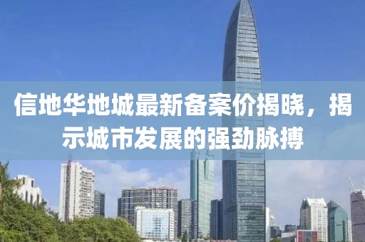 信地華地城最新備案價(jià)揭曉，揭示城市發(fā)展的強(qiáng)勁脈搏