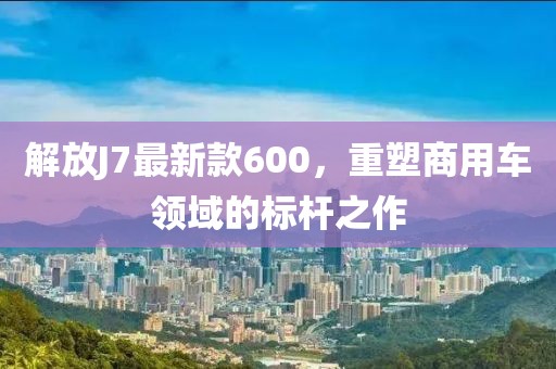 解放J7最新款600，重塑商用車領(lǐng)域的標(biāo)桿之作