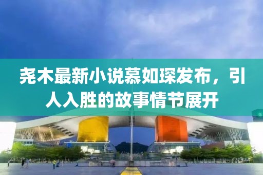 堯木最新小說慕如琛發(fā)布，引人入勝的故事情節(jié)展開