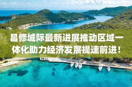 昌修城際最新進展推動區(qū)域一體化助力經(jīng)濟發(fā)展提速前進！