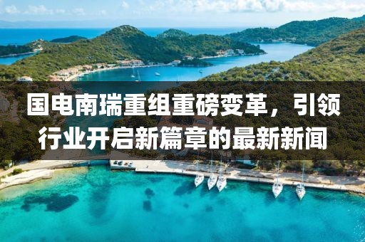 國電南瑞重組重磅變革，引領(lǐng)行業(yè)開啟新篇章的最新新聞