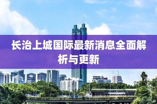長治上城國際最新消息全面解析與更新