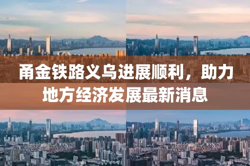 甬金鐵路義烏進展順利，助力地方經(jīng)濟發(fā)展最新消息