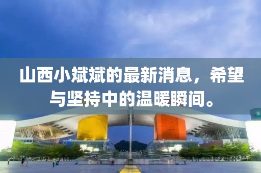 山西小斌斌的最新消息，希望與堅持中的溫暖瞬間。