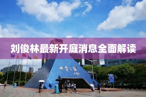 劉俊林最新開(kāi)庭消息全面解讀