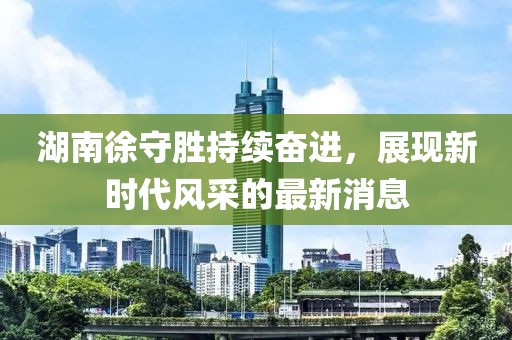湖南徐守勝持續(xù)奮進(jìn)，展現(xiàn)新時(shí)代風(fēng)采的最新消息