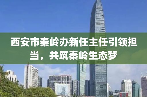 西安市秦嶺辦新任主任引領(lǐng)擔(dān)當(dāng)，共筑秦嶺生態(tài)夢