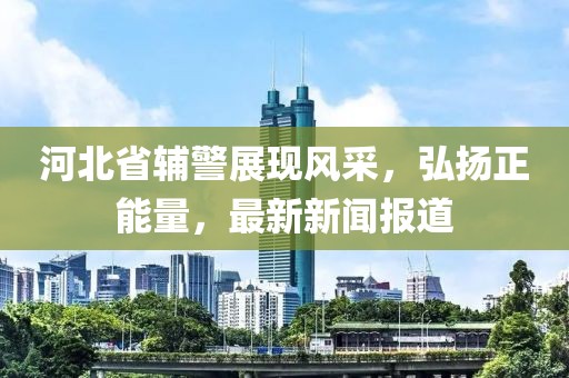 河北省輔警展現(xiàn)風采，弘揚正能量，最新新聞報道
