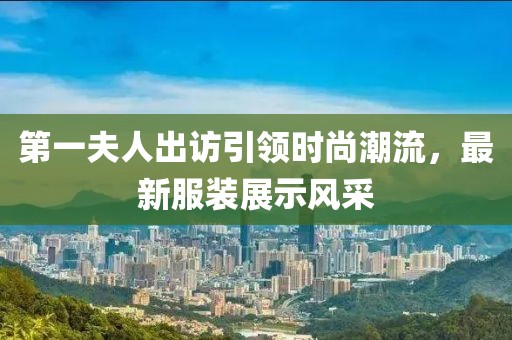 第一夫人出訪引領(lǐng)時尚潮流，最新服裝展示風(fēng)采